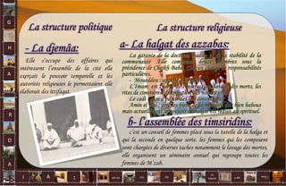 G
H
A
R
D
A
I A est un oui Où a dit
la
nature
non.
:
La structure politique
- La djemâa:
La structure religieuse
c’est un conseil de femmes placé sous la tutelle de la halga et
qui la seconde en quelque sorte. les femmes qui les composent
sont chargées de diverses taches notamment le lavage des mortes,
elle organisent un séminaire annuel qui regroupe toutes les
femmes de M’zab.
La garante de la doctrine ibadite et de la stabilité de la
communauté .Elle comprend douze membres sous la
présidence de Cheikh Baba. Chacun chargé de responsabilités
particulières.
- Mouedden : appelle à la prière.
L’Imam: est chargé de l’instruction, lavage des morts, les
rites de cimetières, distribution des nourritures.
Le cadi : juge à partir des lois coraniques
Amin el mal : gère les biens de la mosquée dits bien habous
mais actuellement le pouvoir de halgat est réduit au spirituel.
b- l’assemblée des timsiridins:
a- La halgat des azzabas:
Elle s’occupe des affaires qui
intéressent l’ensemble de la cité elle
exerçait le pouvoir temporelle et les
autorités religieuses le permettaient elle
élaborait des ittifaqat.
33
 