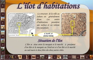 L’îlot d’habitations
L’ILOT A
ANALYSER
La structure de la ville au
Sahara est généralement
dense. Les unités
d’habitations possèdent
une surface et un volume
très rationnels
N
Situation de l’îlot
L’îlot se situe entre la mosquée et le marché à proximité
d’un îlot et la mosquée au Nord-est et d’un îlot et le marché
au sud-ouest et deux îlots des deux autres côtés.
34
 