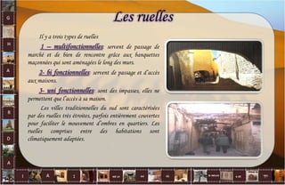 Les ruelles
Il y a trois types de ruelles
1 – multifonctionnelles: servent de passage de
marché et de bien de rencontre grâce aux banquettes
maçonnées qui sont aménagées le long des murs.
2- bi fonctionnelles: servent de passage et d’accès
aux maisons.
3- uni fonctionnelles: sont des impasses, elles ne
permettent que l’accès à sa maison.
Les villes traditionnelles du sud sont caractérisées
par des ruelles très étroites, parfois entièrement couvertes
pour faciliter le mouvement d’ombres en quartiers. Les
ruelles comprises entre des habitations sont
climatiquement adaptées.
37
 