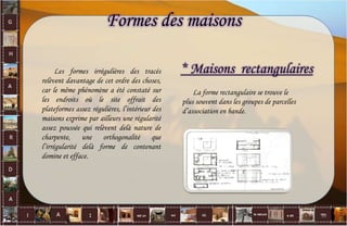 Formes des maisons
Les formes irrégulières des tracés
relèvent davantage de cet ordre des choses,
car le même phénomène a été constaté sur
les endroits où le site offrait des
plateformes assez régulières, l’intérieur des
maisons exprime par ailleurs une régularité
assez poussée qui relèvent delà nature de
charpente, une orthogonalité que
l’irrégularité delà forme de contenant
domine et efface.
* Maisons rectangulaires
La forme rectangulaire se trouve le
plus souvent dans les groupes de parcelles
d’association en bande.
38
 