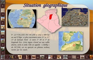 Situation géographique
 LA VALLEE DU M’ZAB se situe à 600 km
au sud d’Alger et plus exactement entre 33° et 31°
15' de latitude Nord et entre 2° 30' et 5° de
longitude Est.. Cette région s’étend sur une vallée
déserte, sèche et aride. Elle est appelée « Chebka »
du M’ZAB, car on aperçoit un plateau rocheux
raviné par les oueds .
4
 