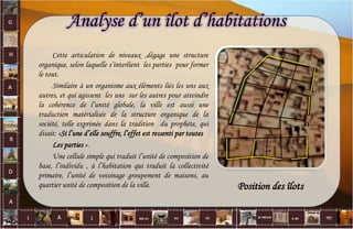 Analyse d’un îlot d’habitations
Cette articulation de niveaux ,dégage une structure
organique, selon laquelle s’interlient les parties pour former
le tout.
Similaire à un organisme aux éléments liés les uns aux
autres, et qui agissent les uns sur les autres pour atteindre
la cohérence de l’unité globale, la ville est aussi une
traduction matérialisée de la structure organique de la
société, telle exprimée dans la tradition du prophète, qui
disait: «Si l’une d’elle souffre, l’effet est ressenti par toutes
Les parties ».
Une cellule simple qui traduit l’unité de composition de
base, l’individu , à l’habitation qui traduit la collectivité
primaire, l’unité de voisinage groupement de maisons, au
quartier unité de composition de la ville. Position des îlots
40
 