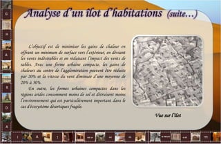 Analyse d’un îlot d’habitations (suite…)
L’objectif est de minimiser les gains de chaleur en
offrant un minimum de surface vers l’extérieur, en déviant
les vents indésirables et en réduisant l’impact des vents de
sables. Avec une forme urbaine compacte, les gains de
chaleurs au centre de l’agglomération peuvent être réduits
par 20% et la vitesse du vent diminuée d’une moyenne de
20% à 30%.
En outre, les formes urbaines compactes dans les
régions arides consomment moins de sol et détruisent moins
l’environnement qui est particulièrement important dans le
cas d'écosystème désertiques fragile.
Vue sur l’îlot
41
 