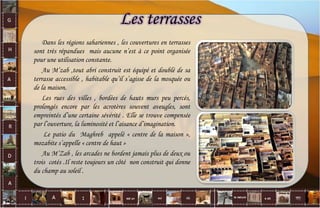 Les terrasses
Dans les régions sahariennes , les couvertures en terrasses
sont très répandues mais aucune n’est à ce point organisée
pour une utilisation constante.
Au M’zab ,tout abri construit est équipé et doublé de sa
terrasse accessible , habitable qu’il s’agisse de la mosquée ou
de la maison.
Les rues des villes , bordées de hauts murs peu percés,
prolongés encore par les acrotères souvent aveugles, sont
empreintés d’une certaine sévérité . Elle se trouve compensée
par l’ouverture, la luminosité et l’aisance d’imagination.
Le patio du Maghreb appelé « centre de la maison »,
mozabite s’appelle « centre de haut »
Au M’Zab , les arcades ne bordent jamais plus de deux ou
trois cotés .Il reste toujours un côté non construit qui donne
du champ au soleil .
42
 