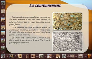 La terrasse de la maison mozabite est couronnée par
des murs d’environ 1.50m, une autre manière de
préserver l’intimité dans cet espace très utilisé surtout
par les femmes.
1.50m constitue une sorte de barrière morale car
c’est toujours possible de se pencher et voir la terrasse
du voisin, c’est donc seulement un rappel à l’ordre que
favorise la morale mozabite.
La terrasse sert toute l’année : tantôt le jour,
l’hiver tantôt le soir, la nuit et le matin, l’été. C ’est la
partie préférée de la maison.
Le couronnementG
H
A
R
D
A
I A est un oui Où a dit
la
nature
non.
: 43
 