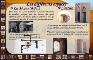 L’entrée :
Marquée par un seuil qui constitue la limite entre le
monde extérieur des hommes et celui des femmes;
Les différents espaces
La porte massive, ouverte par une grosse clef de fer, et
surmontée d’un arc de décharge, elle est souvent ouverte.
La chicane (skifa ):
Celle-ci contient un mur qui empêche toute
tentative de pénétration au cœur de la
maison.
Ski
fa
G
H
A
R
D
A
I A est un oui Où a dit
la
nature
non.
: 46
 