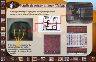 Salle de métier à tisser (Tahja) :
Pièce qui prolonge la skifa, pièce rectangulaire qui sert de
passage et est en général affectée au métier à tisser .
 Et dans l’épaisseur du
mur périphérique des niches
rectangulaires creusées dans la
maçonnerie , ils tiennent lieu de
mobilier
G
H
A
R
D
A
I A est un oui Où a dit
la
nature
non.
: 47
 