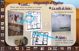 Laali :
Petit salon réservé aux hommes et à l’accueil
des étrangers masculins, aménagé soigneusement .
Dispositifs d’hygiène
La salle de bain :
lieu d'ablutions liée à la prière .
Ajmir :
Volume réduit à l’entrée
souvent en chicane, et sans
porte .
G
H
A
R
D
A
I A est un oui Où a dit
la
nature
non.
: 51
 