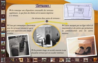 Du premier étage, on accède souvent à une
deuxième terrasse par un escalier intérieur.
Terrasses :
On retrouve deux sortes de terrasses :
l’une qui communique directement
avec les terrasses voisines et qui a
pour seul séparation une simple
acrotère
l’autre marquée par un léger relevé de
maçonnerie et des portes qui permettent
la communication avec les autres
maisons .
On remarque une disposition convenable des terrasses
supérieures et qui font des limites de la maison imprécise
à ce niveau.

G
H
A
R
D
A
I A est un oui Où a dit
la
nature
non.
: 52
 