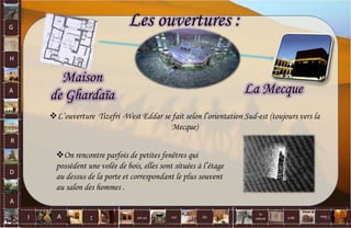 La Mecque
Maison
de Ghardaïa
L’ouverture Tizefri -West Eddar se fait selon l’orientation Sud-est (toujours vers la
Mecque)
Les ouvertures :
On rencontre parfois de petites fenêtres qui
possèdent une volée de bois, elles sont situées à l’étage
au dessus de la porte et correspondant le plus souvent
au salon des hommes .
G
H
A
R
D
A
I A est un oui Où a dit
la
nature
non.
: 55
 