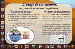 L’usage de ces maisons:
Deux grands principes déterminent l’usage de l’espace :
car l’homme et la femme ne fréquentent pas la maison
de la même manière . Et lorsque l’espace n’est pas
strictement réservé à la famille il est réglementé en
fonction du sexe.
La maison apparaît comme lieu de passage
entre le monde masculin et féminin
L’un est lié au sexe :
_ car en hiver , soirées et nuits se dérouleront au
RDC qui est le mieux protégé des rigueurs du
froid ,mais le début de la journée se déroulera
sur la terrasse ou sous l’Ikoumar .
l’autre est lié aux saisons:
_ En été les terrasses deviendront inconfortables
la journée et pour les utiliser il faudra attendre
le soir, alors que amesentidar qui a accumulé la
chaleur de la journée dans ses murs devient
insupportable la nuit. Le RDC rafraichi toute
la nuit accueillera les activités de la journée.
G
H
A
R
D
A
I A est un oui Où a dit
la
nature
non.
: 57
 