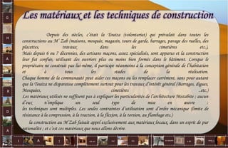 G
H
A
R
D
A
I A est un oui Où a ditla nature non.
:
Depuis des siècles, c’était la Touiza (volontariat) qui prévalait dans toutes les
constructions au M’ Zab (maisons, mosquée, magasin, tours de garde, barrages, pavage des ruelles, des
placettes, travaux dans les cimetières etc.),
Mais depuis 6 ou 7 décennies, des artisans maçons, assez spécialisés, sont apparus et la construction
leur fut confiée, utilisant des ouvriers plus ou moins bien formés dans le bâtiment. Lorsque le
propriétaire ne construit pas lui-même, il participe néanmoins à la conception générale de l’habitation
et à tous les stades de la réalisation.
Chaque homme de la communauté peut aider ces maçons ou les remplacer carrément, sans pour autant
que la Touiza ne disparaisse complètement surtout pour les travaux d’intérêt général (Barrages, digues,
Mosquées, cimetières ..etc.)
Les matériaux utilisés ne suffisent pas à expliquer les particularités de l’architecture Mozabite ; aucun
d’eux n’implique un seul type de mise en œuvre :
les techniques sont multiples. Les seules contraintes d’utilisation sont d’ordre mécanique (limite de
résistance à la compression, à la traction, à la flexion, à la torsion, au flambage etc.)
la construction au M’Zab faisait appel exclusivement aux matériaux locaux, dans un esprit de pur
rationalité ; et c’est ces matériaux que nous allons décrire.
Les matériaux et les techniques de construction
59
 