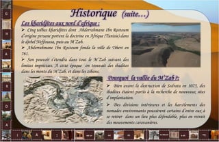 Les kharidjites aux nord d’afrique :
 Cinq tolbas kharidjites dont Abderrahmane Ibn Rostoum
d’origine persane portent la doctrine en Afrique (Tunisie) dans
le djebel Neffoussa, puis au M’Zab.
 Abderrahmane Ibn Rostoum fonda la ville de Tihert en
761.
 Son pouvoir s’étendra dans tout le M’Zab suivant des
limites imprécises. A cette époque on trouvait des ibadites
dans les monts du M’Zab, et dans les zibans.
Pourquoi la vallée du M’Zab ?:
 Bien avant la destruction de Sedrata en 1075, des
ibadites étaient partis à la recherche de nouveaux sites
d’implantation.
 Des divisions intérieures et les harcèlements des
nomades environnants poussèrent certains d’entre eux à
se retirer dans un lieu plus défendable, plus en retrait
des mouvements caravanières.
Historique (suite…)
6
 