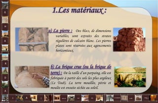 G
H
A
R
D
A
I A est un oui Où a ditla nature non.
:
1.Les matériaux :
a) La pierre : Des blocs, de dimensions
variables, sont extraits des strates
régulières de calcaire blanc. Les pierres
plates sont réservées aux agencements
horizontaux.
b) La brique crue (ou la brique de
terre) : De la taille d’un parpaing, elle est
fabriquée à partir des sols les plus argileux
(Le Toub). La terre mouillée, pétrie et
moulée est ensuite séchée au soleil.
60
 
