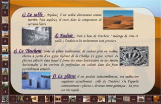 G
H
A
R
D
A
I A est un oui Où a ditla nature non.
:
c) Le sable Argileux, il est utilisé directement comme
mortier. Non argileux, il entre dans la composition de
certains liants.
d) Enduit : Fait à base de Timchent ( mélange de terre et
paille ), l’enduit et les revêtements sont grossiers.
e) Le Timchent Sorte de plâtre traditionnel, de couleur grise ou rosâtre,
obtenu à partir d’un gypse hydraté de la Chebka. Ce gypse, extrait du
plateau calcaire dans lequel il forme des amas lenticulaires ou des strates
horizontales à 1m environ de profondeur est calciné dans des fours
partiellement enterrés.
f) Le plâtre: il est produit industriellement, son utilisation
supplante actuellement celle du Timchent. On l’appelle
communément « platna », devenue terme générique . Sa prise
est très rapide .
61
 