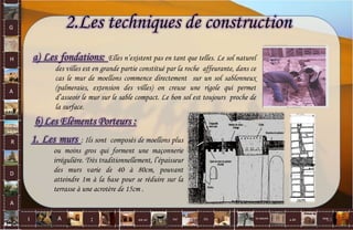 G
H
A
R
D
A
I A est un oui Où a ditla nature non.
:
2.Les techniques de construction
a) Les fondations: Elles n’existent pas en tant que telles. Le sol naturel
des villes est en grande partie constitué par la roche affeurante, dans ce
cas le mur de moellons commence directement sur un sol sablonneux
(palmeraies, extension des villes) on creuse une rigole qui permet
d’asseoir le mur sur le sable compact. Le bon sol est toujours proche de
la surface.
b) Les Eléments Porteurs :
1. Les murs : Ils sont composés de moellons plus
ou moins gros qui forment une maçonnerie
irrégulière. Très traditionnellement, l’épaisseur
des murs varie de 40 à 80cm, pouvant
atteindre 1m à la base pour se réduire sur la
terrasse à une acrotère de 15cm .
63
 