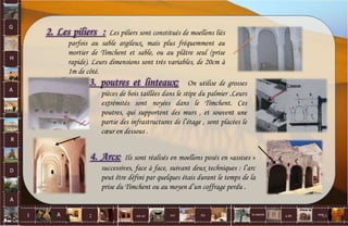 G
H
A
R
D
A
I A est un oui Où a ditla nature non.
:
2. Les piliers : Les piliers sont constitués de moellons liés
parfois au sable argileux, mais plus fréquemment au
mortier de Timchent et sable, ou au plâtre seul (prise
rapide). Leurs dimensions sont très variables, de 20cm à
1m de côté.
3. poutres et linteaux: On utilise de grosses
pièces de bois taillées dans le stipe du palmier .Leurs
extrémités sont noyées dans le Timchent. Ces
poutres, qui supportent des murs , et souvent une
partie des infrastructures de l’étage , sont placées le
cœur en dessous .
4. Arcs: Ils sont réalisés en moellons posés en «assises »
successives, face à face, suivant deux techniques : l’arc
peut être défini par quelques étais durant le temps de la
prise du Timchent ou au moyen d’un coffrage perdu .
64
 
