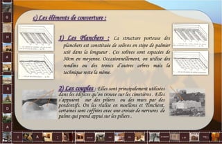 G
H
A
R
D
A
I A est un oui Où a ditla nature non.
:
c) Les éléments de couverture :
1) Les Planchers : La structure porteuse des
planchers est constituée de solives en stipe de palmier
scié dans la longueur . Ces solives sont espacées de
30cm en moyenne. Occasionnellement, on utilise des
rondins ou des troncs d’autres arbres mais la
technique reste la même.
2) Les couples : Elles sont principalement utilisées
dans les édifices qu’on trouve sur les cimetières . Elles
s’appuient sur des piliers ou des murs par des
pendentifs. On les réalise en moellons et Timchent,
certaines sont coffrées avec une croisée de nervures de
palme qui prend appui sur les piliers .
65
 
