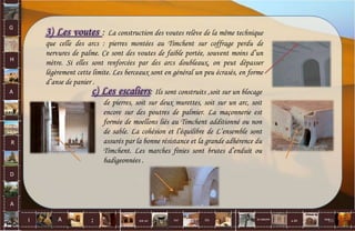 G
H
A
R
D
A
I A est un oui Où a ditla nature non.
:
3) Les voutes : La construction des voutes relève de la même technique
que celle des arcs : pierres montées au Timchent sur coffrage perdu de
nervures de palme. Ce sont des voutes de faible portée, souvent moins d’un
mètre. Si elles sont renforcées par des arcs doubleaux, on peut dépasser
légèrement cette limite. Les berceaux sont en général un peu écrasés, en forme
d’anse de panier .
c) Les escaliers: Ils sont construits ,soit sur un blocage
de pierres, soit sur deux murettes, soit sur un arc, soit
encore sur des poutres de palmier. La maçonnerie est
formée de moellons liés au Timchent additionné ou non
de sable. La cohésion et l’équilibre de L’ensemble sont
assurés par la bonne résistance et la grande adhérence du
Timchent. Les marches finies sont brutes d’enduit ou
badigeonnées .
66
 