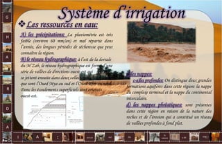 G
H
A
R
D
A
I A est un oui Où a dit
la
nature
non.
:
Les ressources en eau:
C)les nappes:
c-a)les profondes: On distingue deux grandes
formations aquifères dans cette région: la nappe
du complexe terminal et la nappe du continental
intercalaire.
d) les nappes phréatiques: sont présentes
dans cette région en raison de la nature des
roches et de l’érosion qui a constitué un réseau
de vallées profondes à fond plat.
Système d’irrigation
A) les précipitations: La pluviométrie est très
faible (environ 60 mm/an) et mal répartie dans
l’année, des longues périodes de sécheresse que peut
connaître la région.
B) le réseau hydrographique: à l’est de la dorsale
du M’Zab, le réseau hydrographique est formé d’une
série de vallées de directions ouest-est qui
se jettent ensuite dans deux collecteurs
que sont l’Oued Mya au sud et l’Oued Rhir au nord.
Donc les écoulements superficiels sont orientés
ouest-est.
67
 