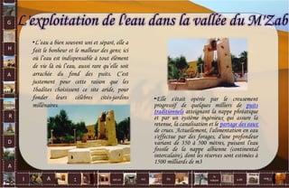 G
H
A
R
D
A
I A est un oui Où a dit
la
nature
non.
:
L'exploitation de l'eau dans la vallée du M'Zab
•Elle s'était opérée par le creusement
progressif de quelques milliers de puits
traditionnels atteignant la nappe phréatique
et par un système ingénieux qui assure la
retenue, la canalisation et le partage des eaux
de crues. Actuellement, l'alimentation en eau
s'effectue par des forages, d'une profondeur
variant de 350 à 500 mètres, puisant l'eau
fossile de la nappe albienne (continental
intercalaire), dont les réserves sont estimées à
1500 milliards de m3
•L’eau a bien souvent uni et séparé, elle a
fait le bonheur et le malheur des gens; ici
où l’eau est indispensable à tout élément
de vie là où l’eau, aussi rare qu’elle soit
arrachée du fond des puits. C’est
justement pour cette raison que les
Ibadites choisissent ce site aride, pour
fonder leurs célèbres cités-jardins
millénaires.
68
 