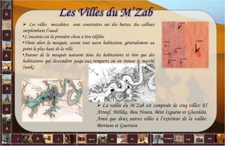Les Villes du M’Zab
 La vallée du M’Zab est composée de cinq villes: El
Atteuf, Mélika, Bou Noura, Béni Izguéne et Ghardaïa.
Ainsi que deux autres villes à l’extérieur de la vallée:
Berriane et Guerrara
 Les villes mozabites sont construites sur des buttes, des collines
surplombant l’oued:
•L’enceinte est la première chose à être édifiée.
•Vient alors la mosquée, avant tout autre habitation, généralement au
point le plus haut de la ville.
•Autour de la mosquée naissent donc les habitations et rien que des
habitations qui descendent jusqu’aux remparts où on trouve le marché
(souk).
7
 