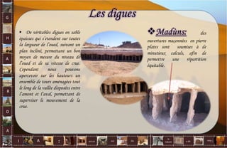 G
H
A
R
D
A
I A est un oui Où a dit
la
nature
non.
:
Les digues
Madùns: des
ouvertures maçonnées en pierre
plates sont soumises à de
minutieux calculs, afin de
permettre une répartition
équitable.
 De véritables digues en sable
épaisses qui s’etendent sur toutes
la largueur de l’oued, suivant un
plan incliné, permettant un bon
moyen de mesure du niveau de
l’oued et de sa vitesse de crue.
Cependant nous pouvons
apercevoir sur les hauteurs un
ensemble de tours aménagées tout
le long de la vallée disposées entre
l’amont et l’aval, permettant de
superviser le mouvement de la
crue.
71
 