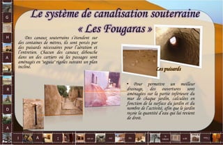 G
H
A
R
D
A
I A est un oui Où a dit
la
nature
non.
:
Le système de canalisation souterraine
« Les Fougaras »
Des canaux souterrains s’étendent sur
des centaines de mètres, ils sont percés par
des puisards nécessaires pour l’aération et
l’entretien. Chacun des canaux débouche
dans un des cartiers où les passages sont
aménagés en "seguia" rigoles suivant un plan
incliné. Les puisards
• Pour permettre un meilleur
drainage, des ouvertures sont
aménagées sur la partie inférieure du
mur de chaque jardin, calculées en
fonction de la surface du jardin et du
nombre de l’activité, afin que le jardin
reçoie la quantité d’eau qui lui revient
de droit.
72
 