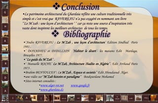 G
H
A
R
D
A
I A est un oui Où a dit
la
nature
non.
:
•Le patrimoine architectural du Ghardaia reflète une culture traditionnelle très
simple et c’est vrai que RAVEREAU n’a pas exagéré en nommant son livre
‘‘Le M’zab : une leçon d’architecture ‘ ‘ car ça reste une source d’inspiration très
vaste dont inspirent les meilleurs architectes de tous les temps.
 Bibliographie
•‘Andre RAVEREAU : Le M’Zab , une leçon d’architecture’ Edition Sindbad Paris
1981 .
•’ DONADIEU et DIDILLION ’Habiter le désert’- les maisons Edit Mardaga,
Bruxelles 1977.
•‘’Le guide du M’Zab’’ .
•‘ Manuelle ROCHE’ Le M’Zab, Architecture Ibadite en Algérie’’. Edit Arthaud Paris
1973 .
•Brahim BENYOUCEF‘: Le M’Zab , Espace et societés’’ Edit Aboudaoud- Alger.
•une vidéo sur‘’M’Zab histoire et paradigme’’ Boukourdane Mohamed
•Sites internet consultés :
•www.alger-roi.net www.google.fr
•www.ghardaia.dz
Conclusion
75
 