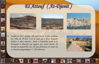  Fondée en 1012, antique ville mystérieuse, la plus ancienne
des villes du M‘Zab. C’est la seule qui a deux mosquées
ibadites et deux minarets. Située à l'extrémité avale de la
Pentapole et détachée par rapport aux autres ksours, El
Atteuf est aujourd'hui une cité peu florissante en raison de
sa situation géographique (1 720 habitants).
El Atteuf ( At-Djenit )
8
 