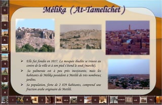 Mélika ( At-Tamelichet )
 Elle fut fondée en 1017. La mosquée ibadite se trouve au
centre de la ville et à son pied s’étend le souk (marché).
 Sa palmeraie est à peu près inexistante, mais les
habitants de Mélika possèdent à Metlili de très nombreux
jardins.
 Sa population, forte de 2 829 habitants, comprend une
fraction arabe originaire de Metlili.
9
 