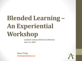 Blended Learning –
An Experiential
Workshop
Laubach Literacy Ontario Conference
June 13, 2014
Nancy Friday
nfriday@alphaplus.ca
 