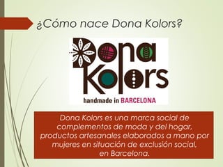 ¿Cómo nace Dona Kolors?
Dona Kolors es una marca social de
complementos de moda y del hogar,
productos artesanales elaborados a mano por
mujeres en situación de exclusión social,
en Barcelona. 
 