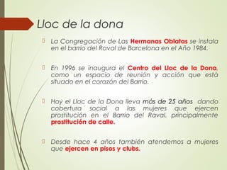 Lloc de la dona
 La Congregación de Las Hermanas Oblatas se instala
en el barrio del Raval de Barcelona en el Año 1984.
 En 1996 se inaugura el Centro del Lloc de la Dona,
como un espacio de reunión y acción que està
situado en el corazón del Barrio.
 Hoy el Lloc de la Dona lleva más de 25 años dando
cobertura social a las mujeres que ejercen
prostitución en el Barrio del Raval, principalmente
prostitución de calle.
 Desde hace 4 años también atendemos a mujeres
que ejercen en pisos y clubs.
 