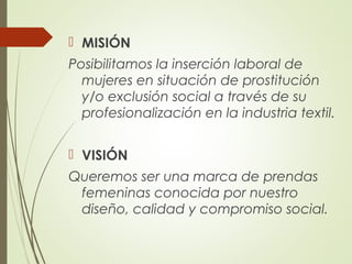  MISIÓN
Posibilitamos la inserción laboral de
mujeres en situación de prostitución
y/o exclusión social a través de su
profesionalización en la industria textil.
 VISIÓN
Queremos ser una marca de prendas
femeninas conocida por nuestro
diseño, calidad y compromiso social.
 