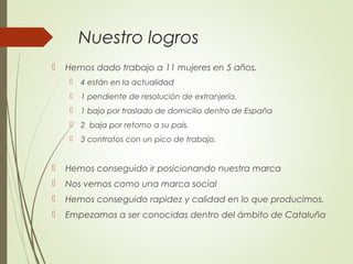 Nuestro logros
 Hemos dado trabajo a 11 mujeres en 5 años.
 4 están en la actualidad
 1 pendiente de resolución de extranjería.
 1 baja por traslado de domicilio dentro de España
 2 baja por retorno a su país.
 3 contratos con un pico de trabajo.
 Hemos conseguido ir posicionando nuestra marca
 Nos vemos como una marca social
 Hemos conseguido rapidez y calidad en lo que producimos.
 Empezamos a ser conocidas dentro del ámbito de Cataluña
 