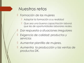 Nuestros retos
 Formación de las mujeres
 Adaptar la formación a su realidad
 Que sea una buena capacitación laboral,
que les de oportunidades laborares reales.
 Dar respuesta a situaciones irregulares
 Exigencia de calidad: productos y
servicios
 Aumentar plantilla de mujeres.
 Aumentra la producción y las ventas de
productos DK.
 