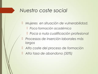 Nuestro coste social
 Mujeres en situación de vulnerabilidad.
 Poca formación académica
 Poca o nula cualificación profesional
 Processos de inserción laborales más
largos
 Alto coste del proceso de formación
 Alta tasa de abandono (50%)
 