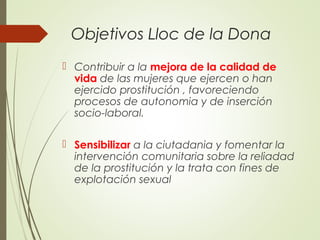 Objetivos Lloc de la Dona
 Contribuir a la mejora de la calidad de
vida de las mujeres que ejercen o han
ejercido prostitución , favoreciendo
procesos de autonomia y de inserción
socio-laboral.
 Sensibilizar a la ciutadania y fomentar la
intervención comunitaria sobre la reliadad
de la prostitución y la trata con fines de
explotación sexual
 