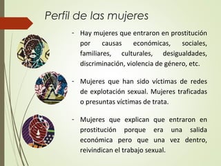 Perfil de las mujeres
- Hay mujeres que entraron en prostitución
por causas económicas, sociales,
familiares, culturales, desigualdades,
discriminación, violencia de género, etc.
- Mujeres que han sido víctimas de redes
de explotación sexual. Mujeres traficadas
o presuntas víctimas de trata.
- Mujeres que explican que entraron en
prostitución porque era una salida
económica pero que una vez dentro,
reivindican el trabajo sexual.
 
