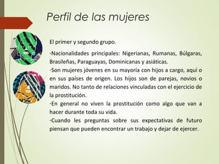Perfil de las mujeres
El primer y segundo grupo.
-Nacionalidades principales: Nigerianas, Rumanas, Búlgaras,
Brasileñas, Paraguayas, Dominicanas y asiáticas.
-Son mujeres jóvenes en su mayoría con hijos a cargo, aquí o
en sus países de origen. Los hijos son de parejas, novios o
maridos. No tanto de relaciones vinculadas con el ejercicio de
la prostitución.
-En general no viven la prostitución como algo que van a
hacer durante toda su vida.
-Cuando les preguntas sobre sus expectativas de futuro
piensan que pueden encontrar un trabajo y dejar de ejercer.
 