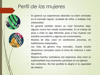 Perfil de las mujeres
- En general sus experiencias laborales no están centradas
en el mercado regular. (cuidado de niños, o trabajos más
artesanales)
- En general también tienen un nivel formativo bajo,
algunas nunca han estado escolarizadas. En el trabajo de
pisos y clubs es algo diferente, pues sí hay mujeres con
estudios secundarios y algunas con universitarios.
- Muchas de ellas viven en condiciones precarias, en
habitaciones realquiladas,
- Los roles de género muy marcados. Cuesta mucho
deconstruir conceptos como el tema de violencia o roles
de género.
- Mujeres fuertes, luchadoras con esperanza. Que viven su
espiritualidad muy vivamente, participan en sus iglesias.
- Son resilientes. No han perdido la alegría ni la capacidad
de celebrar.
 