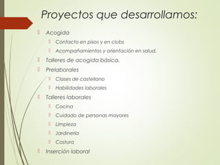 Proyectos que desarrollamos:
 Acogida
 Contacto en pisos y en clubs
 Acompañamientos y orientación en salud.
 Talleres de acogida básica.
 Prelaborales
 Clases de castellano
 Habilidades laborales
 Talleres laborales
 Cocina
 Cuidado de personas mayores
 Limpieza
 Jardinería
 Costura
 Inserción laboral
 