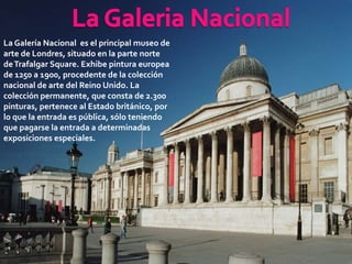 La Galería Nacional es el principal museo de
arte de Londres, situado en la parte norte
de Trafalgar Square. Exhibe pintura europea
de 1250 a 1900, procedente de la colección
nacional de arte del Reino Unido. La
colección permanente, que consta de 2.300
pinturas, pertenece al Estado británico, por
lo que la entrada es pública, sólo teniendo
que pagarse la entrada a determinadas
exposiciones especiales.
 