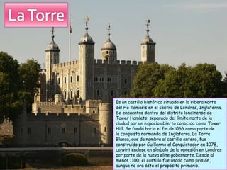 Es un castillo histórico situado en la ribera norte
del río Támesis en el centro de Londres, Inglaterra.
Se encuentra dentro del distrito londinense de
Tower Hamlets, separado del límite norte de la
ciudad por un espacio abierto conocido como Tower
Hill. Se fundó hacia el fin de1066 como parte de
la conquista normanda de Inglaterra. La Torre
Blanca, que da nombre al castillo entero, fue
construido por Guillermo el Conquistador en 1078,
convirtiéndose en símbolo de la opresión en Londres
por parte de la nueva elite gobernante. Desde al
menos 1100, el castillo fue usado como prisión,
aunque no era éste el propósito primario.
 