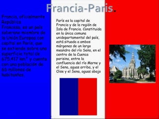 Francia, oficialmente
República               París es la capital de
                        Francia y de la región de
Francesa, es un país    Isla de Francia. Constituida
soberano miembro de     en la única comuna
la Unión Europea con    unidepartamental del país,
capital en París, que   está situada a ambos
                        márgenes de un largo
se extiende sobre una   meandro del río Sena, en el
superficie total de     centro de la Cuenca
675.417 km² y cuenta    parisina, entre la
con una población de    confluencia del río Marne y
                        el Sena, aguas arriba, y el
66 millones de          Oise y el Sena, aguas abajo.
habitantes.
 