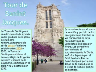 Este santuario era el punto
La Torre de Santiago es        de reunión y partida de los
un edificio aislado situado    peregrinos que tomaban la
en los jardines de la plaza    Via Turonensis, la ruta
de su mismo                    hacia Santiago de
nombre.Campanario de           Compostela que pasa por
estilo gótico flamígero        Tours. Los peregrinos
erigido entre 1509 y           partían hacia el
1523, la Torre de              sur, atravesando la Île de
Santiago constituye el         la Cité y llegando por el
único vestigio de la iglesia   Petit Pont a la Rue de
de Saint Jacques de la         Saint-Jacques, por la que
Boucherie, edificada en el     salían de la ciudad, que es
siglo XVI y destruida en       a lo que se llama el camino
1797.                          de santiago.
 