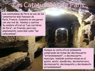 Las catatumbas de Paris es uno de los
cementarios más famosos de
París, Francia. Consiste en una pared
con una red de túneles y cuartos
Su nombre oficial es "Les carrières
de Paris", en francés, pero son
ampliamente conocidas como "las
catacumbas".




                                        Aunque su visita oficial solamente
                                        comprende las minas del decimocuarto
                                        "arrondissement", o decimocuarto
                                        municipio, también existen minas en el
                                        quinto, sexto, duodécimo, decimotercero,
                                        decimocuarto, decimoquinto y decimosexto
                                        arrondissement
 