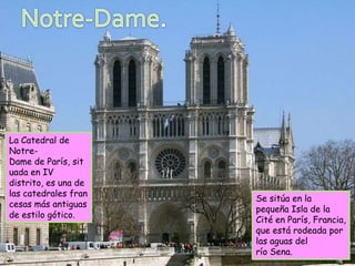 La Catedral de
Notre-
Dame de París, sit
uada en IV
distrito, es una de
las catedrales fran
                      Se sitúa en la
cesas más antiguas
                      pequeña Isla de la
de estilo gótico.
                      Cité en París, Francia,
                      que está rodeada por
                      las aguas del
                      río Sena.
 