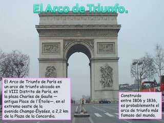 El Arco de Triunfo de París es
un arco de triunfo ubicado en
el VIII Distrito de París, en
la plaza Charles de Gaulle —        Construido
antigua Place de l'Étoile—, en el   entre 1806 y 1836,
extremo oeste de la                 es probablemente el
avenida Champs-Élysées, a 2,2 km    arco de triunfo más
de la Plaza de la Concordia.        famoso del mundo.
 